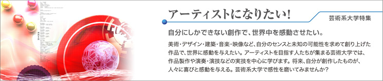 アーティストになりたい!芸術系大学特集 自分にしかできない創作で、世界中を感動させたい。 美術・デザイン・建築・音楽・映像など、自分のセンスと未知の可能性を求めて創り上げた作品で、世界に感動を与えたい。アーティストを目指す人たちが集まる芸術大学では、作品製作や演奏・演技などの実技を中心に学びます。将来、自分が創作したものが、人々に喜びと感動を与える。芸術系大学で感性を磨いてみませんか?