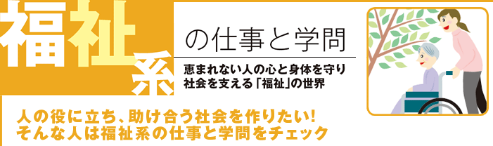 福祉系の仕事と学問 恵まれない人の心と身体を守り社会を支える「福祉」の世界 人の役に立ち、助け合う社会を作りたい!そんな人は福祉系の仕事と学問をチェック