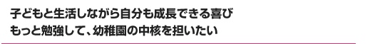 子どもと生活しながら自分も成長できる喜び もっと勉強して、幼稚園の中核を担いたい