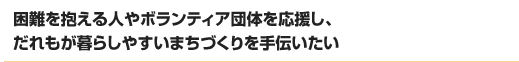 困難を抱える人やボランティア団体を応援し、だれもが暮らしやすいまちづくりを手伝いたい