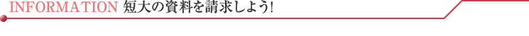 INFORMATION 短大の資料を請求しよう!