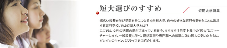 短大選びのすすめ!短期大学特集 幅広い教養を学び学問を身につける4年制大学、自分の好きな専門分野をとことん追求する専門学校。では短期大学とは?ここでは、女性の活躍の場が広まっている昨今、ますます注目度上昇中の”短大”にフィーチャーします。一般教養も学べ、資格取得や専門職への就職に強い短大の魅力とともに、ピカピカのキャンパスライフをご紹介します。