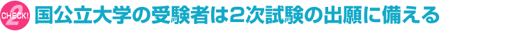 [CHECK!2] 国公立大学の受験者は2次試験の出願に備える