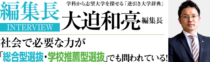 編集長INTERVIEW 学科から志望大学を探せる「逆引き大学辞典」 大迫 和亮 編集長 社会で必要な力が「総合型・学校推薦型選抜」でも問われている！