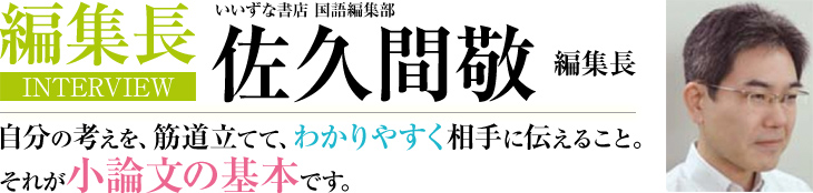 編集長INTERVIEW いいずな書店 国語編集部 佐久間敬 編集長 自分の考えを、筋道立てて、わかりやすく相手に伝えること。それが小論文の基本です。