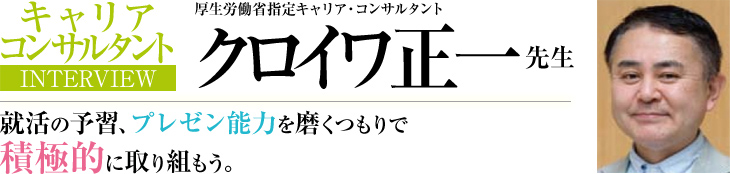 キャリア・コンサルタントINTERVIEW 厚生労働省指定キャリア・コンサルタント クロイワ正一 先生 就活の予習、プレゼン能力を磨くつもりで積極的に取り組もう。