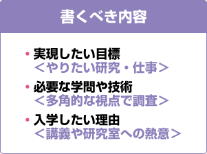 書くべき内容 ・実現したい目標＜やりたい研究・仕事＞ ・必要な学問や技術＜多角的な視点で調査＞ ・入学したい理由＜講義や研究室への熱意＞