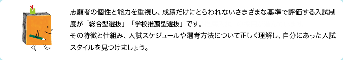 志願者の個性と能力を重視し、成績だけにとらわれないさまざまな基準で評価する入試制度が「総合型選抜」「学校推薦型選抜」です。その特徴と仕組み、入試スケジュールや選考方法について正しく理解し、自分にあった入試スタイルを見つけましょう。