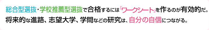 総合型選抜・学校推薦型選抜で合格するには「ワークシート」を作るのが有効的だ。将来的な進路、志望大学、学問などの研究は、自分の自信につながる。 