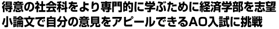 得意の社会科をより専門的に学ぶために経済学部を志望、小論文で自分の意見をアピールできるAO入試に挑戦