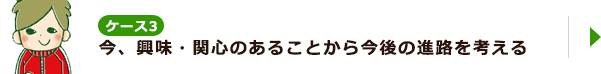 ケース3 今、興味・関心のあることから今後の進路を考える