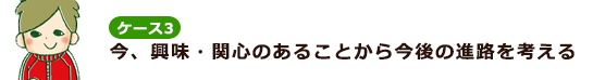 ケース3 今、興味・関心のあることから将来の進路を考える