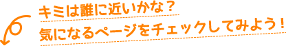 キミは誰に近いかな？気になるページをチェックしてみよう！