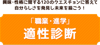 興味・性格に関する120のクエスチョンに答えて
自分らしさを発見し未来を描こう！ 「職業・進学」 適性診断