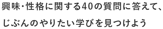 興味･性格に関する40の質問に答えて、じぶんのやりたい学びを見つけよう