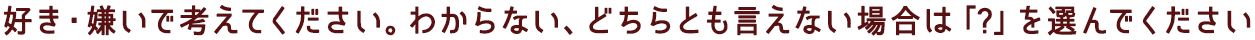 好き・嫌いで考えてください。わからない、どちらとも言えない場合は「?」を選んでください