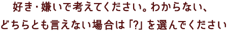 好き・嫌いで考えてください。わからない、どちらとも言えない場合は「?」を選んでください