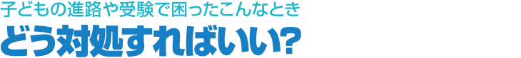 子どもの進路や受験で困ったこんなとき　どう対処すればいい?