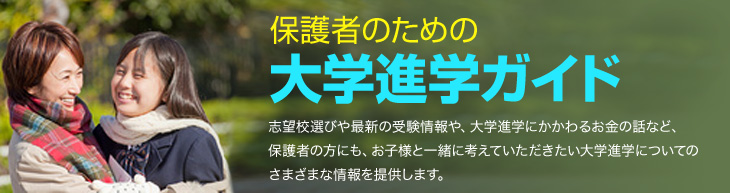 保護者のための大学進学ガイド　志望校選びや最新の受験情報や、大学進学にかかわるお金の話など、保護者の方にも、お子様と一緒に考えていただきたい大学進学についてのさまざまな情報を提供します。