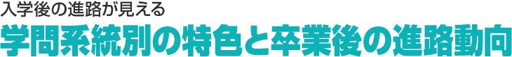 入学後の進路が見える　学問系統別の特色と卒業後の進路動向