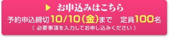 お申込みはこちら 予約申込締切10/10（金）まで 定員100名 （必要事項を入力してお申し込みください）