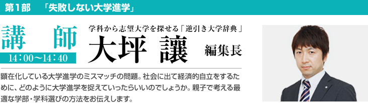 第1部　「失敗しない大学進学」 講師 14：00〜14：40 学科から志望大学を探せる「逆引き大学辞典」  大坪 讓 編集長 顕在化している大学進学のミスマッチの問題。社会に出て経済的自立をするために、どのように大学進学を捉えていったらいいのでしょうか。親子で考える最適な学部・学科選びの方法をお伝えします。