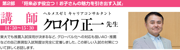 第2部　「将来必ず役立つ！お子さんの魅力を引き出す入試」講師 14：50〜15：30 ヘルメスゼミ キャリアコンサルタント クロイワ正一 先生 東大でも推薦入試採用が決まるなど、グローバル化への対応も狙いAO・推薦などの自己表現型入試制度は完全に定着しました。この新しい入試の対策について詳しくお話します。