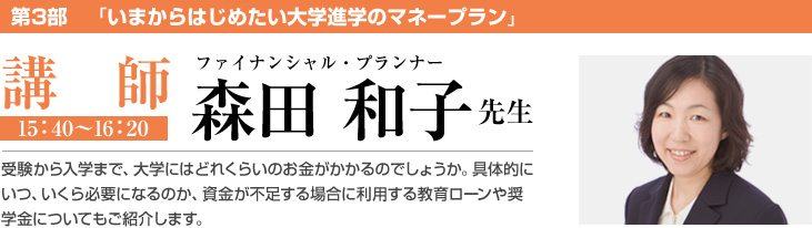 第3部　「いまからはじめたい大学進学のマネープラン」 講師 ファイナンシャル・プランナー 森田 和子 先生 受験から入学まで、大学にはどれくらいのお金がかかるのでしょうか。具体的にいつ、いくら必要になるのか、資金が不足する場合に利用する教育ローンや奨学金についてもご紹介します。