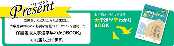 Presentプレゼント ご来場いただいたみなさまには、大学進学のために必要な情報のエッセンスを凝縮した「保護者版大学進学早わかりBOOK」を1冊差し上げます。 お子様と一緒に考える 大学進学早わかりBOOK