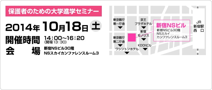 保護者のための大学進学セミナー 2014年10月18日 土 開催時間 14：00〜16：20（開場 13：30）会場新宿NSビル30階NSスカイカンファレンスルーム3 地図