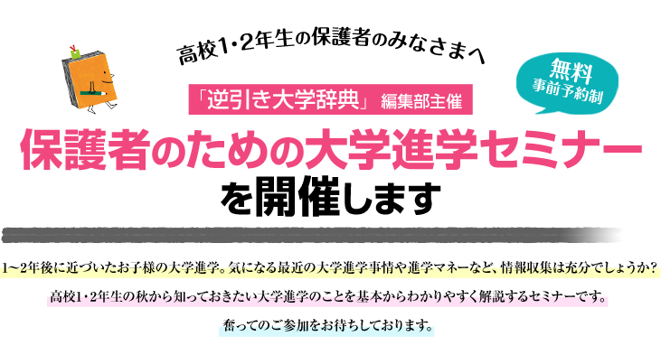 高校1・2年生の保護者のみなさまへ 「逆引き大学辞典」編集部主催 保護者のための大学進学セミナーを開催します 無料事前予約制 1〜2年後に近づいたお子様の大学進学。気になる最近の大学進学事情や進学マネーなど、情報収集は充分でしょうか？高校1・2年生の秋から知っておきたい大学進学のことを基本からわかりやすく解説するセミナーです。奮ってのご参加をお待ちしております。