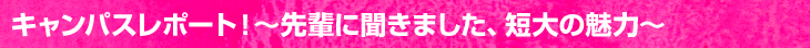 キャンパスレポート！〜先輩に聞きました、短大の魅力〜